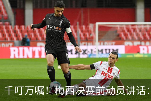 千叮万嘱！梅西决赛前动员讲话：保持冷静×6 忘掉一切只专注比赛