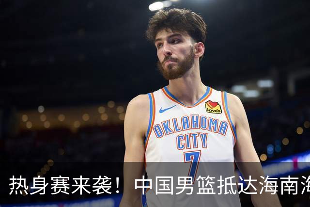 热身赛来袭！中国男篮抵达海南海口引关注 24号首战对阵喀麦隆