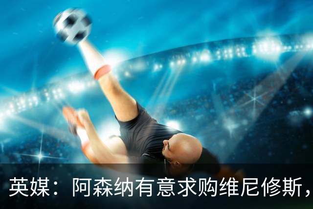 英媒：阿森纳有意求购维尼修斯，可能影响续约谈判