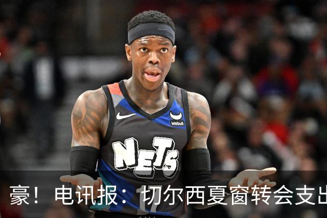 豪！电讯报：切尔西夏窗转会支出即将连续第五个赛季突破2亿镑