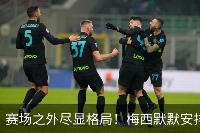 赛场之外尽显格局！梅西默默安排门票，邀请对手门将家人观战决赛